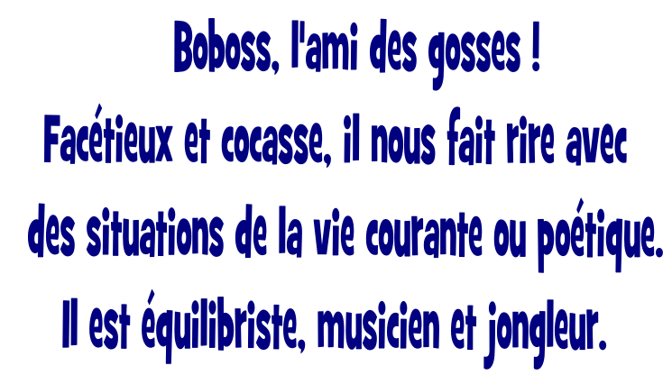     Boboss, l'ami des gosses ! 
Facétieux et cocasse, il nous fait rire avec 
  des situations de la vie courante ou poétique. 
Il est équilibriste, musicien et jongleur. 